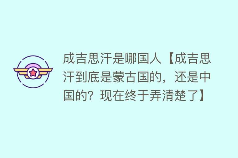 成吉思汗是哪国人【成吉思汗到底是蒙古国的，还是中国的？现在终于弄清楚了】