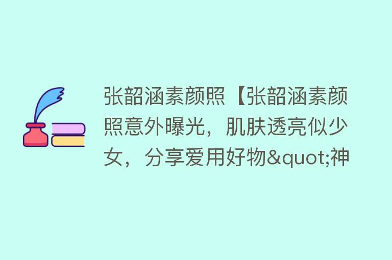 张韶涵素颜照【张韶涵素颜照意外曝光，肌肤透亮似少女，分享爱用好物"神仙水"】