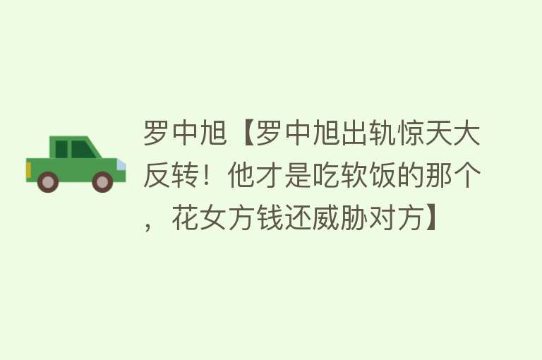 罗中旭【罗中旭出轨惊天大反转！他才是吃软饭的那个，花女方钱还威胁对方】