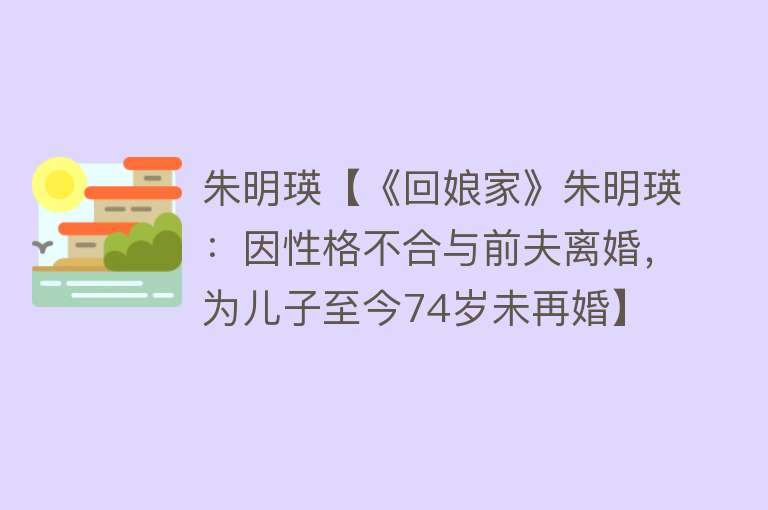 朱明瑛【《回娘家》朱明瑛：因性格不合与前夫离婚，为儿子至今74岁未再婚】