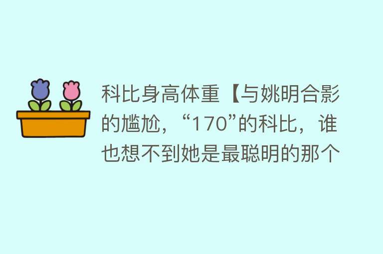 科比身高体重【与姚明合影的尴尬，“170”的科比，谁也想不到她是最聪明的那个】