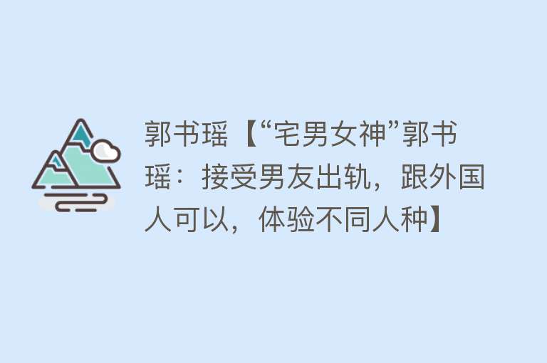 郭书瑶【“宅男女神”郭书瑶：接受男友出轨，跟外国人可以，体验不同人种】