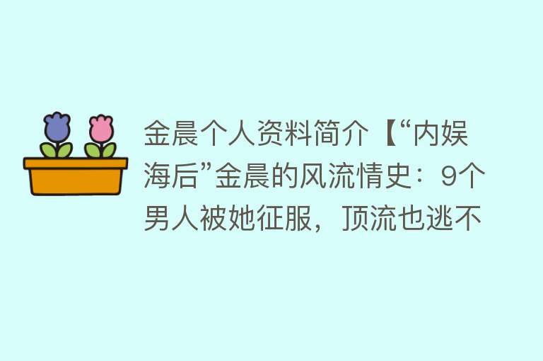 金晨个人资料简介【“内娱海后”金晨的风流情史：9个男人被她征服，顶流也逃不掉！】