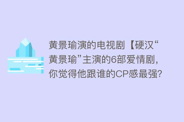 黄景瑜演的电视剧【硬汉“黄景瑜”主演的6部爱情剧，你觉得他跟谁的CP感最强？】