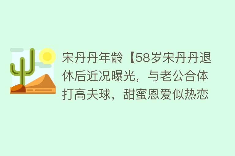 宋丹丹年龄【58岁宋丹丹退休后近况曝光，与老公合体打高夫球，甜蜜恩爱似热恋】