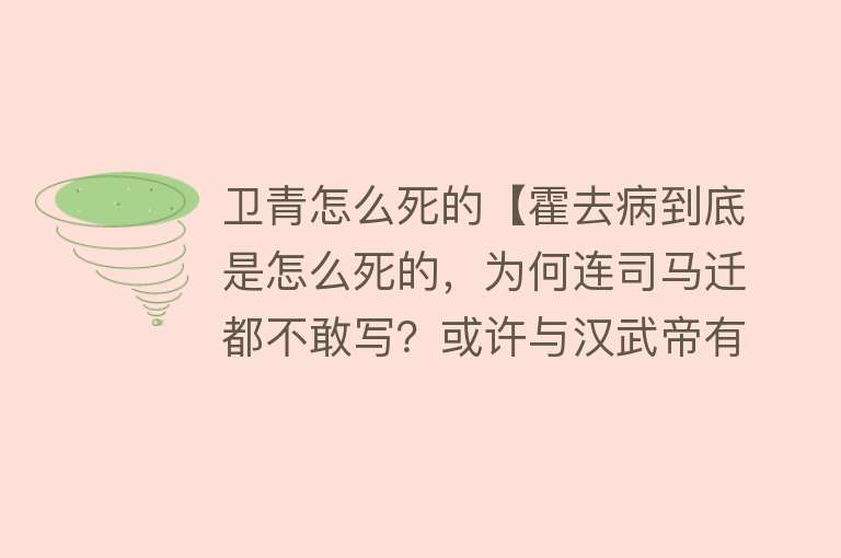 卫青怎么死的【霍去病到底是怎么死的，为何连司马迁都不敢写？或许与汉武帝有关】