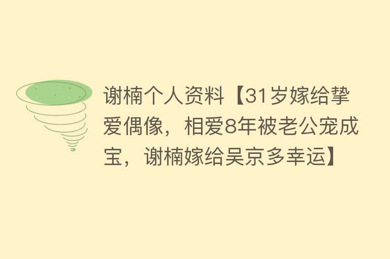 谢楠个人资料【31岁嫁给挚爱偶像，相爱8年被老公宠成宝，谢楠嫁给吴京多幸运】