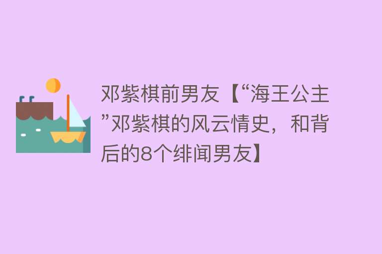 邓紫棋前男友【“海王公主”邓紫棋的风云情史，和背后的8个绯闻男友】