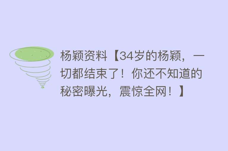 杨颖资料【34岁的杨颖，一切都结束了！你还不知道的秘密曝光，震惊全网！】