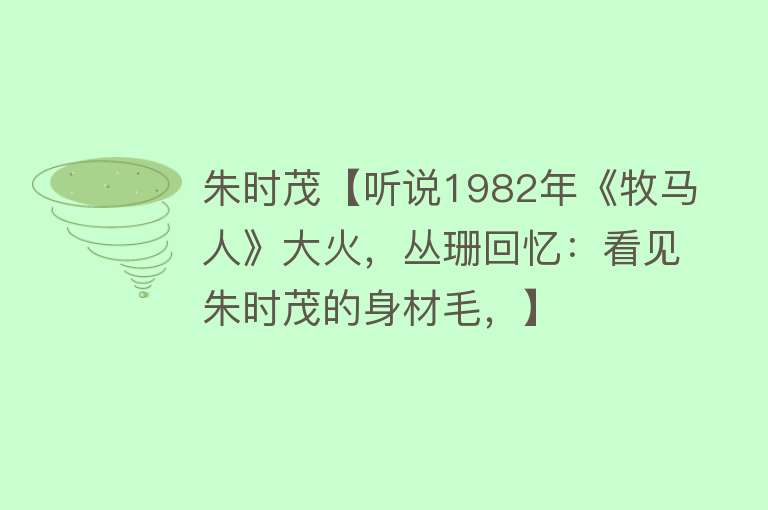 朱时茂【听说1982年《牧马人》大火，丛珊回忆：看见朱时茂的身材毛，】