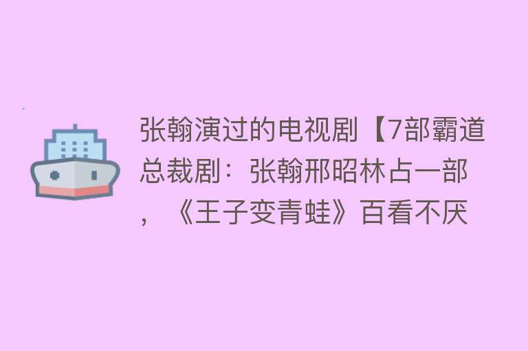 张翰演过的电视剧【7部霸道总裁剧：张翰邢昭林占一部，《王子变青蛙》百看不厌！】