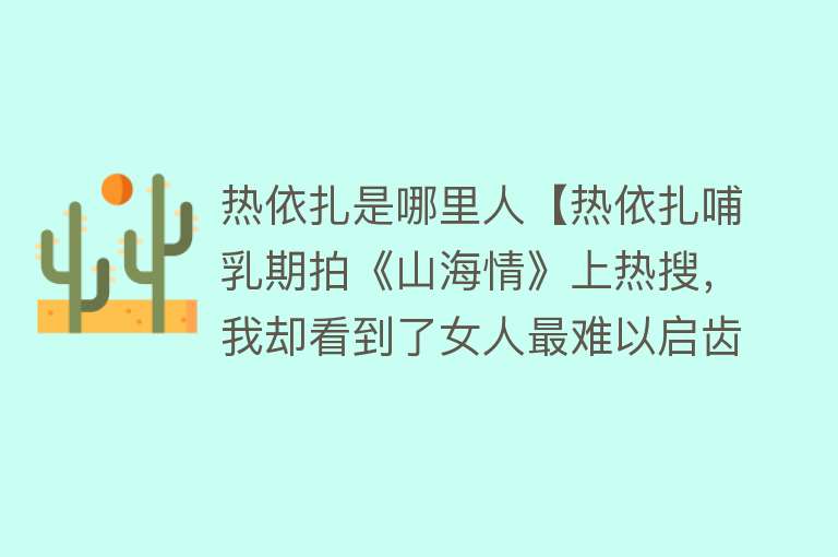 热依扎是哪里人【热依扎哺乳期拍《山海情》上热搜，我却看到了女人最难以启齿的痛】