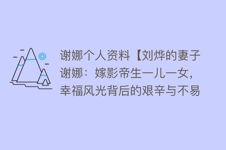 谢娜个人资料【刘烨的妻子谢娜：嫁影帝生一儿一女，幸福风光背后的艰辛与不易】