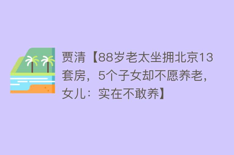 贾清【88岁老太坐拥北京13套房，5个子女却不愿养老，女儿：实在不敢养】