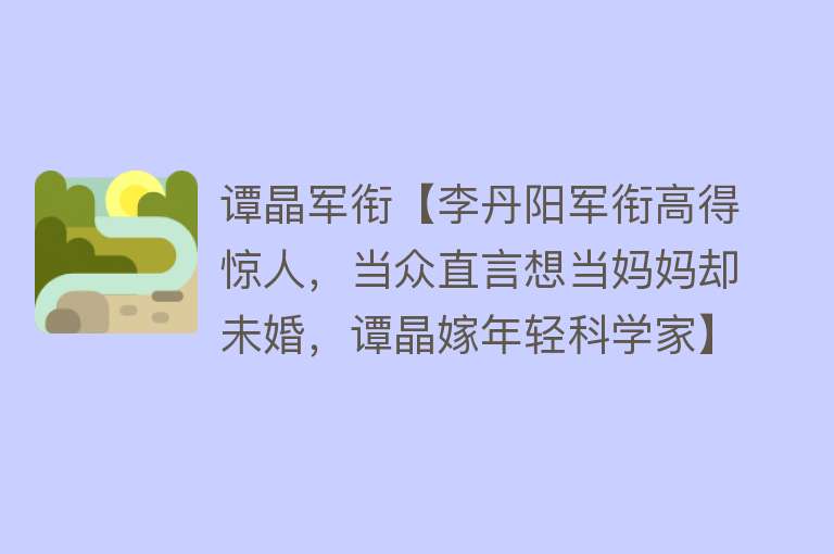 谭晶军衔【李丹阳军衔高得惊人，当众直言想当妈妈却未婚，谭晶嫁年轻科学家】