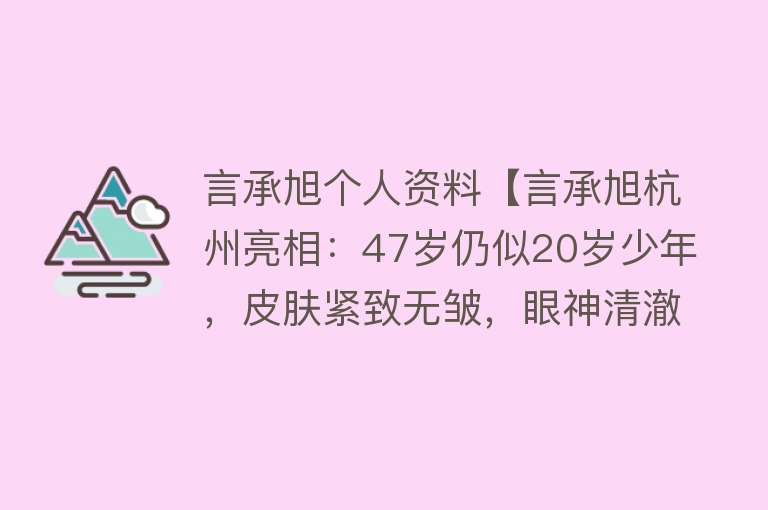 言承旭个人资料【言承旭杭州亮相：47岁仍似20岁少年，皮肤紧致无皱，眼神清澈害羞】