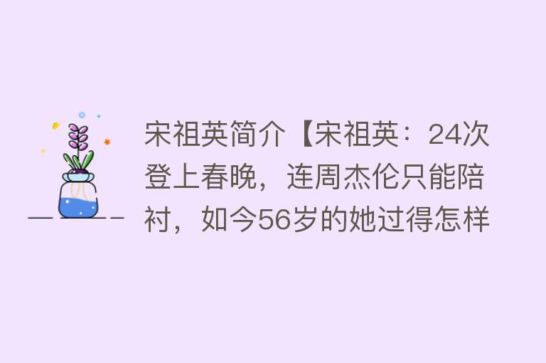 宋祖英简介【宋祖英：24次登上春晚，连周杰伦只能陪衬，如今56岁的她过得怎样】