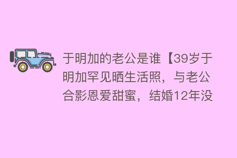 于明加的老公是谁【39岁于明加罕见晒生活照，与老公合影恩爱甜蜜，结婚12年没做过饭】