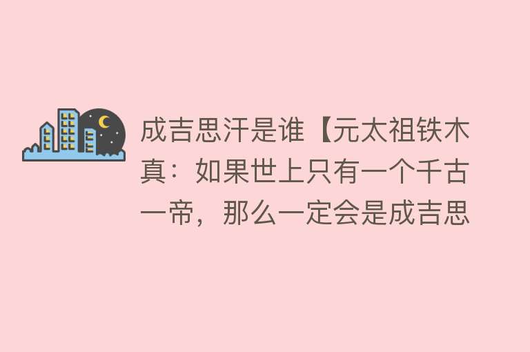 成吉思汗是谁【元太祖铁木真：如果世上只有一个千古一帝，那么一定会是成吉思汗】