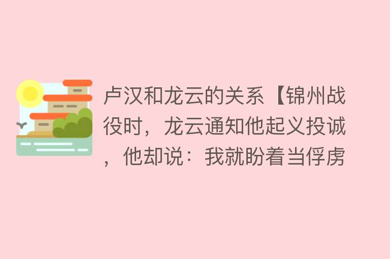 卢汉和龙云的关系【锦州战役时，龙云通知他起义投诚，他却说：我就盼着当俘虏】