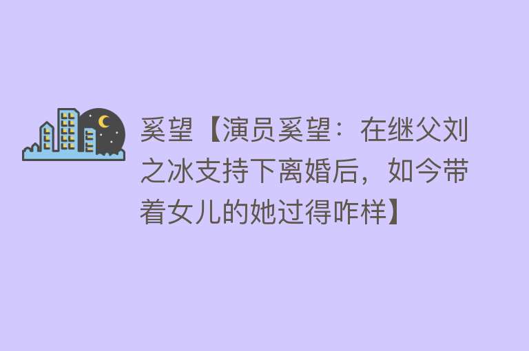 奚望【演员奚望：在继父刘之冰支持下离婚后，如今带着女儿的她过得咋样】