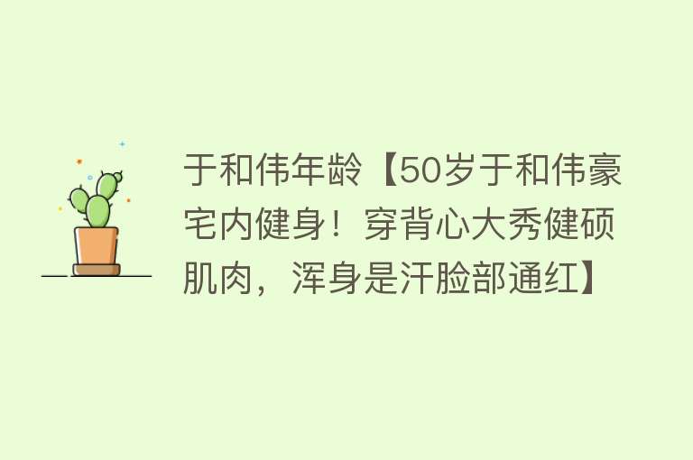 于和伟年龄【50岁于和伟豪宅内健身！穿背心大秀健硕肌肉，浑身是汗脸部通红】