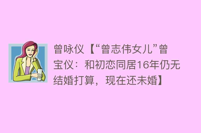 曾咏仪【“曾志伟女儿”曾宝仪：和初恋同居16年仍无结婚打算，现在还未婚】