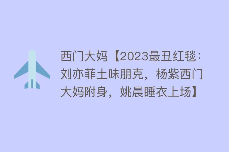 西门大妈【2023最丑红毯：刘亦菲土味朋克，杨紫西门大妈附身，姚晨睡衣上场】