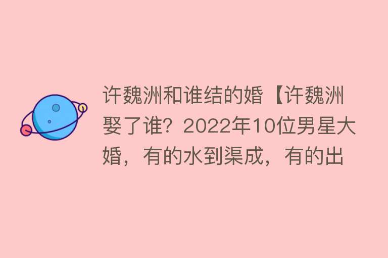 许魏洲和谁结的婚【许魏洲娶了谁？2022年10位男星大婚，有的水到渠成，有的出人意料】