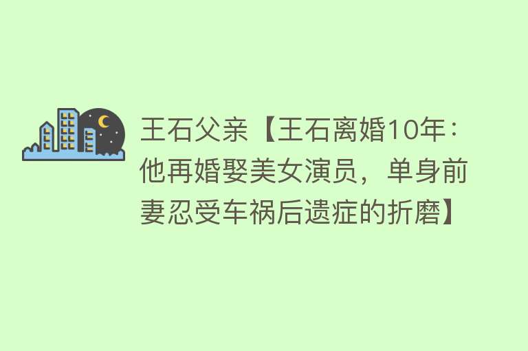 王石父亲【王石离婚10年：他再婚娶美女演员，单身前妻忍受车祸后遗症的折磨】