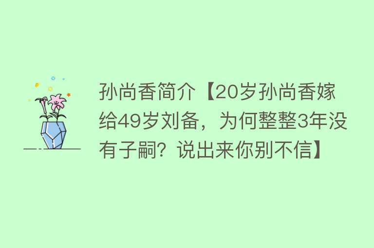 孙尚香简介【20岁孙尚香嫁给49岁刘备，为何整整3年没有子嗣？说出来你别不信】