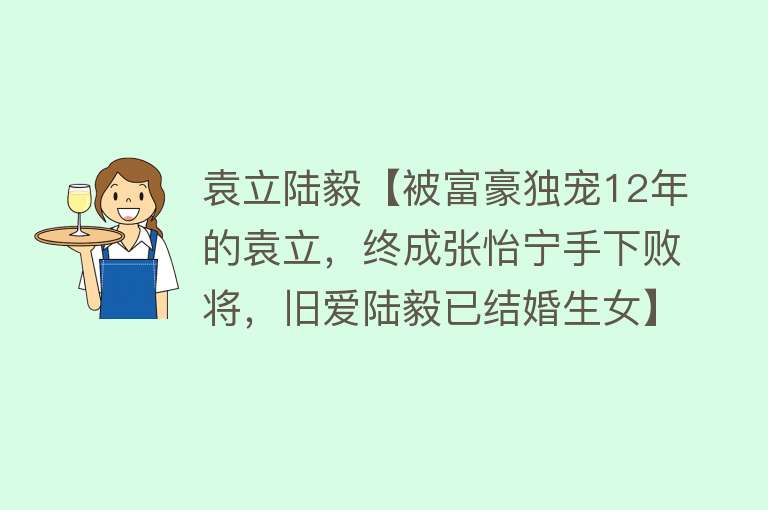 袁立陆毅【被富豪独宠12年的袁立，终成张怡宁手下败将，旧爱陆毅已结婚生女】