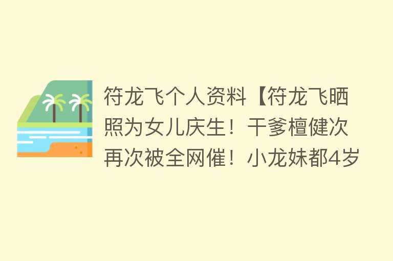 符龙飞个人资料【符龙飞晒照为女儿庆生！干爹檀健次再次被全网催！小龙妹都4岁啦】