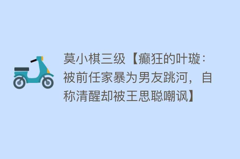 莫小棋三级【癫狂的叶璇：被前任家暴为男友跳河，自称清醒却被王思聪嘲讽】