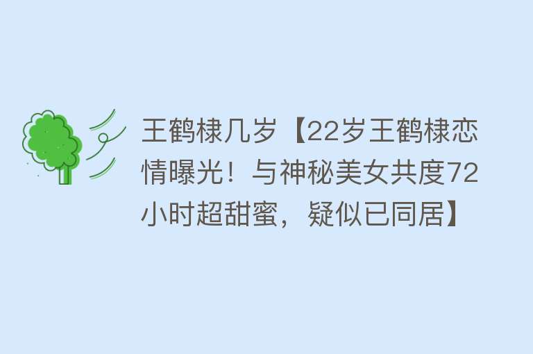 王鹤棣几岁【22岁王鹤棣恋情曝光！与神秘美女共度72小时超甜蜜，疑似已同居】