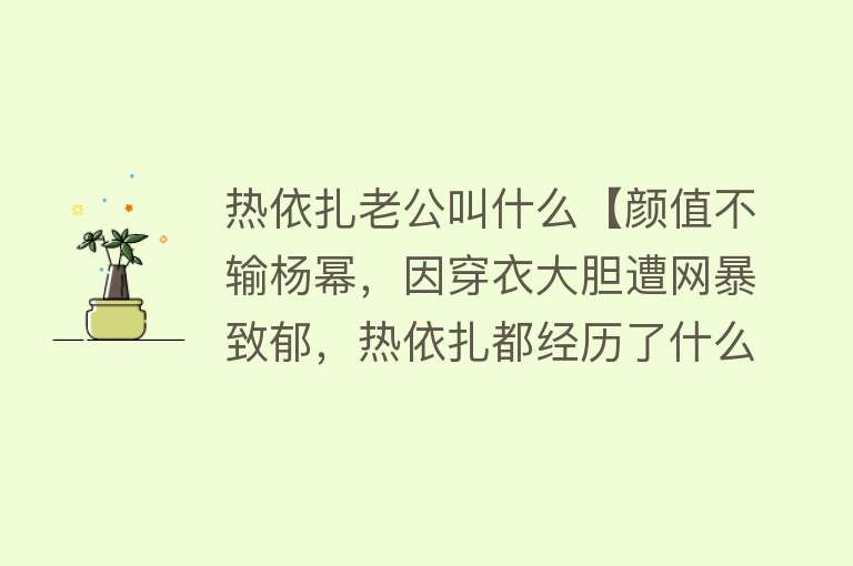 热依扎老公叫什么【颜值不输杨幂，因穿衣大胆遭网暴致郁，热依扎都经历了什么？】