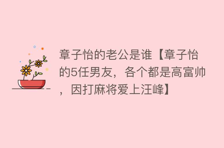 章子怡的老公是谁【章子怡的5任男友，各个都是高富帅，因打麻将爱上汪峰】