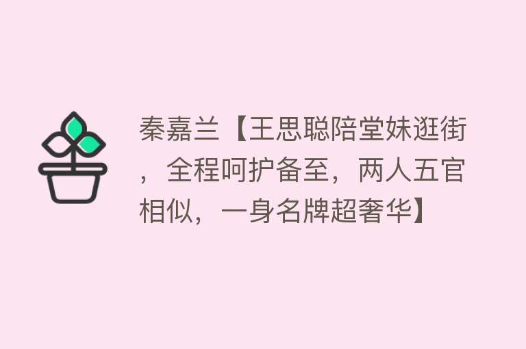 秦嘉兰【王思聪陪堂妹逛街，全程呵护备至，两人五官相似，一身名牌超奢华】