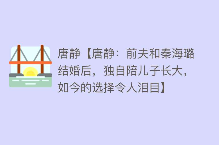 唐静【唐静：前夫和秦海璐结婚后，独自陪儿子长大，如今的选择令人泪目】