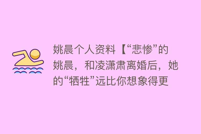 姚晨个人资料【“悲惨”的姚晨，和凌潇肃离婚后，她的“牺牲”远比你想象得更大】