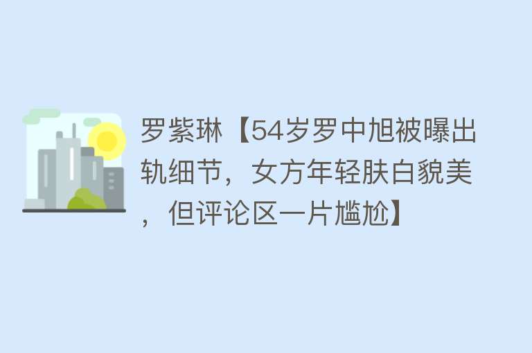 罗紫琳【54岁罗中旭被曝出轨细节，女方年轻肤白貌美，但评论区一片尴尬】