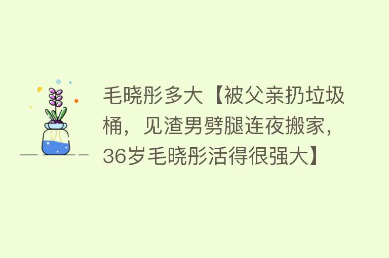 毛晓彤多大【被父亲扔垃圾桶，见渣男劈腿连夜搬家，36岁毛晓彤活得很强大】