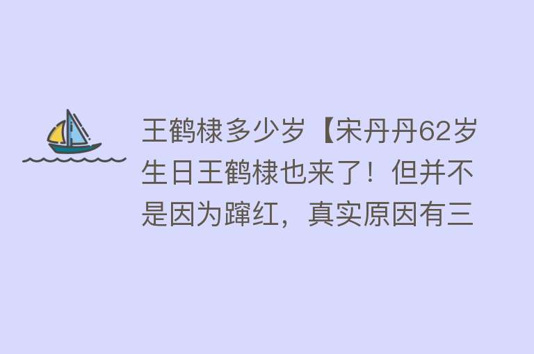 王鹤棣多少岁【宋丹丹62岁生日王鹤棣也来了！但并不是因为蹿红，真实原因有三个】