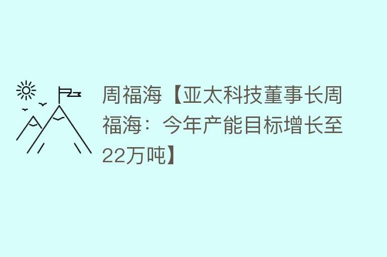 周福海【亚太科技董事长周福海：今年产能目标增长至22万吨】