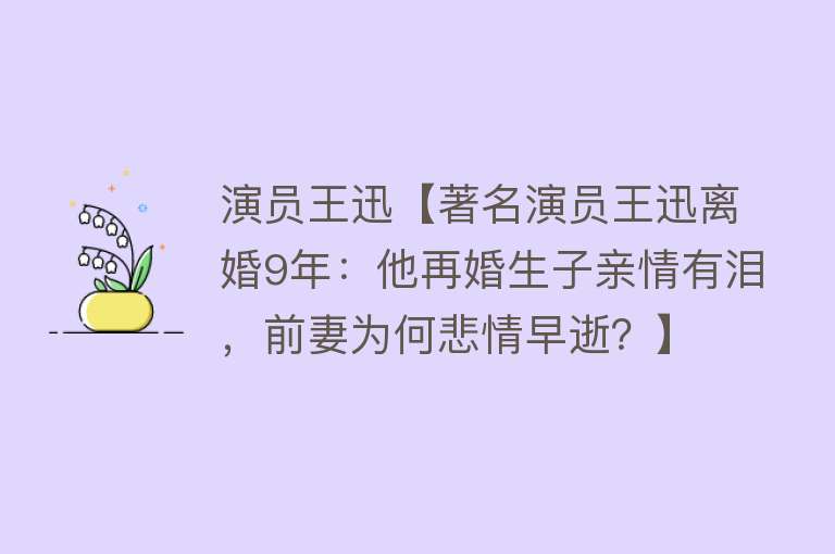 演员王迅【著名演员王迅离婚9年：他再婚生子亲情有泪，前妻为何悲情早逝？】