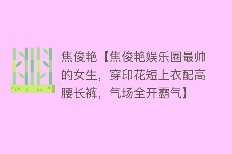 焦俊艳【焦俊艳娱乐圈最帅的女生，穿印花短上衣配高腰长裤，气场全开霸气】