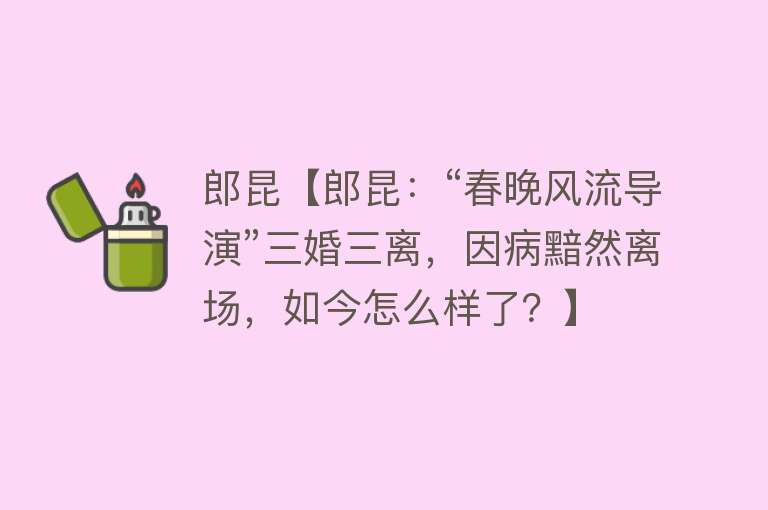 郎昆【郎昆：“春晚风流导演”三婚三离，因病黯然离场，如今怎么样了？】