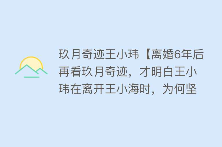 玖月奇迹王小玮【离婚6年后再看玖月奇迹，才明白王小玮在离开王小海时，为何坚定】