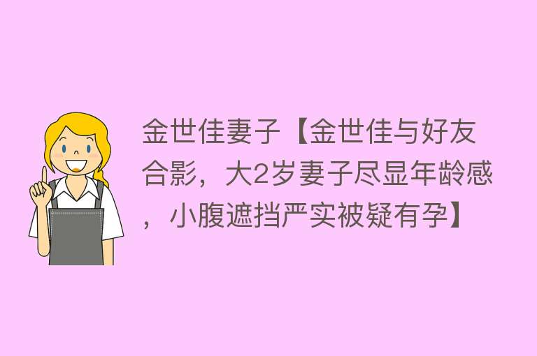 金世佳妻子【金世佳与好友合影，大2岁妻子尽显年龄感，小腹遮挡严实被疑有孕】