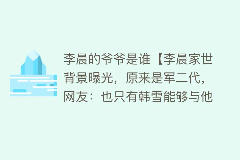 李晨的爷爷是谁【李晨家世背景曝光，原来是军二代，网友：也只有韩雪能够与他比了】